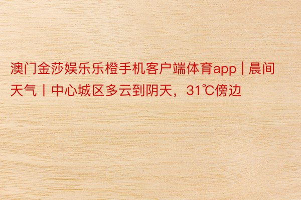 澳门金莎娱乐乐橙手机客户端体育app | 晨间天气丨中心城区多云到阴天，31℃傍边