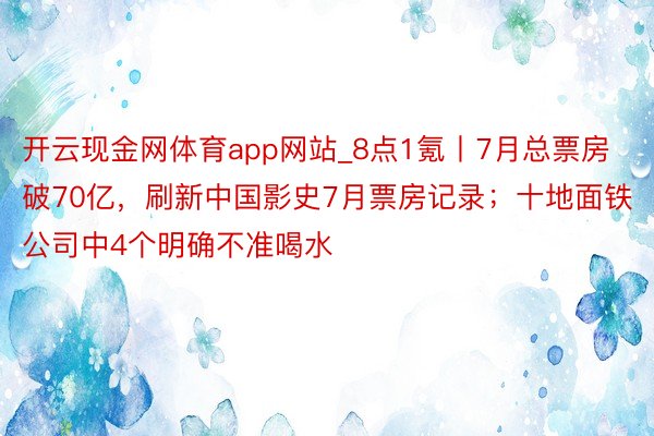 开云现金网体育app网站_8点1氪丨7月总票房破70亿，刷新中国影史7月票房记录；十地面铁公司中4个明确不准喝水