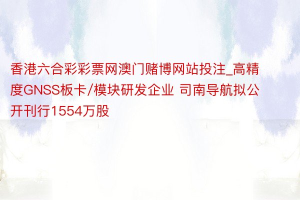 香港六合彩彩票网澳门赌博网站投注_高精度GNSS板卡/模块研发企业 司南导航拟公开刊行1554万股