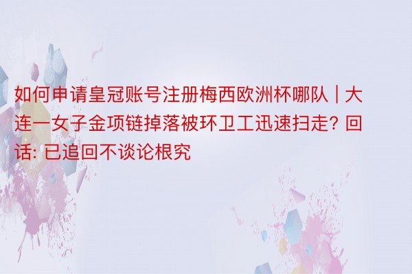 如何申请皇冠账号注册梅西欧洲杯哪队 | 大连一女子金项链掉落被环卫工迅速扫走? 回话: 已追回不谈论根究