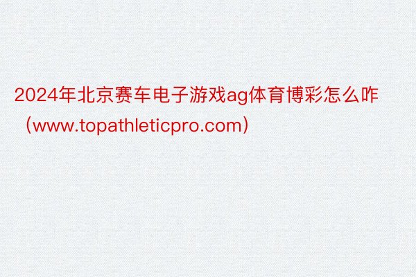 2024年北京赛车电子游戏ag体育博彩怎么咋（www.topathleticpro.com）