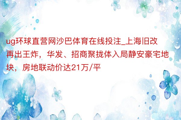 ug环球直营网沙巴体育在线投注_上海旧改再出王炸，华发、招商聚拢体入局静安豪宅地块，房地联动价达21万/平