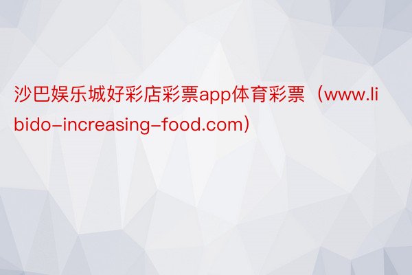 沙巴娱乐城好彩店彩票app体育彩票（www.libido-increasing-food.com）