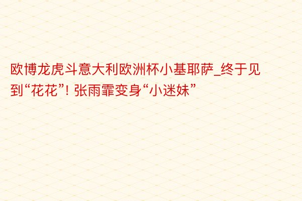 欧博龙虎斗意大利欧洲杯小基耶萨_终于见到“花花”! 张雨霏变身“小迷妹”