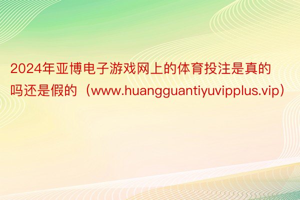 2024年亚博电子游戏网上的体育投注是真的吗还是假的（www.huangguantiyuvipplus.vip）