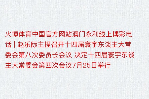 火博体育中国官方网站澳门永利线上博彩电话 | 赵乐际主捏召开十四届寰宇东谈主大常委会第八次委员长会议 决定十四届寰宇东谈主大常委会第四次会议7月25日举行