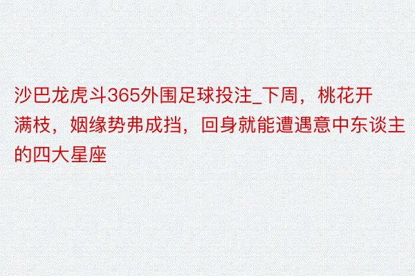 沙巴龙虎斗365外围足球投注_下周，桃花开满枝，姻缘势弗成挡，回身就能遭遇意中东谈主的四大星座