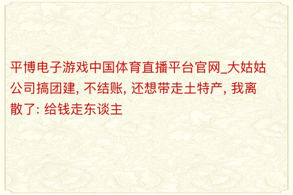 平博电子游戏中国体育直播平台官网_大姑姑公司搞团建, 不结账, 还想带走土特产, 我离散了: 给钱走东谈主