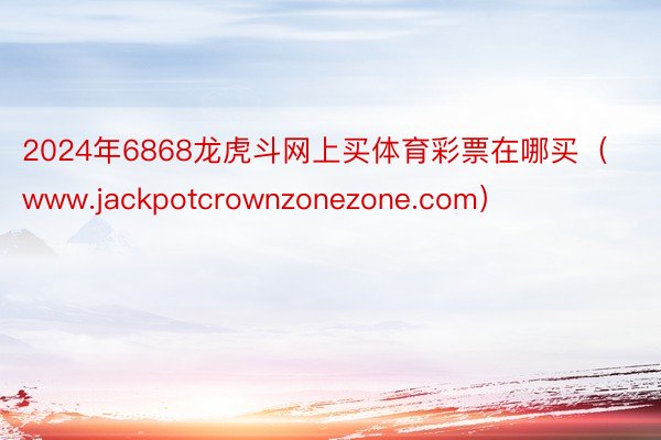 2024年6868龙虎斗网上买体育彩票在哪买（www.jackpotcrownzonezone.com）