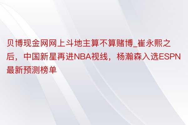 贝博现金网网上斗地主算不算赌博_崔永熙之后，中国新星再进NBA视线，杨瀚森入选ESPN最新预测榜单