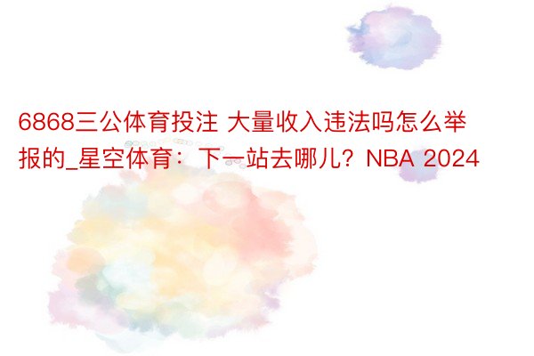 6868三公体育投注 大量收入违法吗怎么举报的_星空体育：下一站去哪儿？NBA 2024