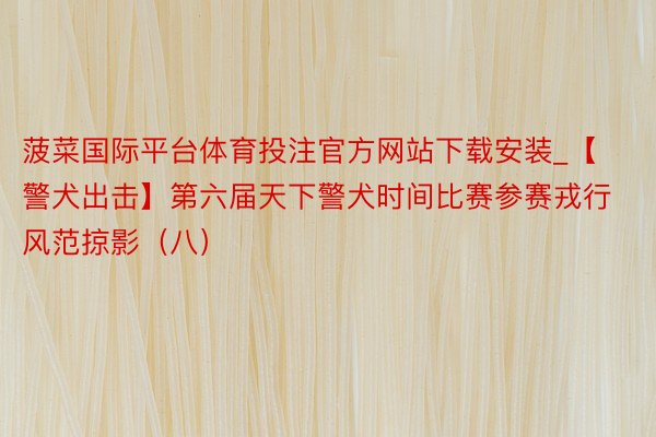 菠菜国际平台体育投注官方网站下载安装_【警犬出击】第六届天下警犬时间比赛参赛戎行风范掠影（八）