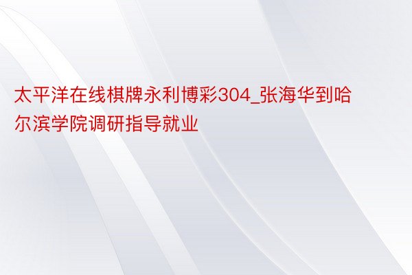 太平洋在线棋牌永利博彩304_张海华到哈尔滨学院调研指导就业