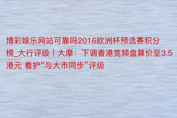 博彩娱乐网站可靠吗2016欧洲杯预选赛积分榜_大行评级｜大摩：下调香港宽频盘算价至3.5港元 看护“与大市同步”评级